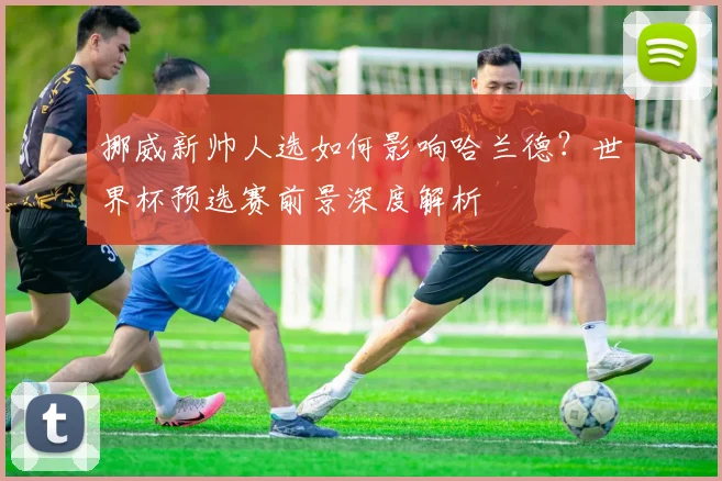 挪威新帅人选如何影响哈兰德？世界杯预选赛前景深度解析