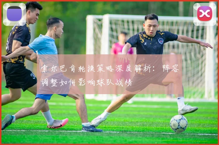 索尔巴肯轮换策略深度解析:阵容调整如何影响球队战绩